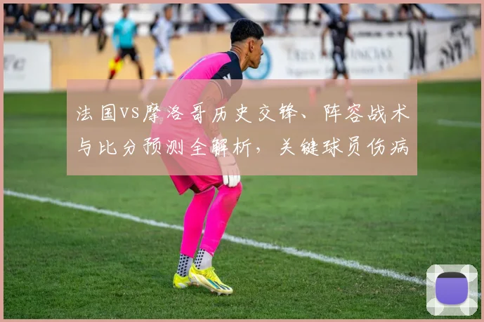 法国vs摩洛哥历史交锋、阵容战术与比分预测全解析，关键球员伤病影响胜负