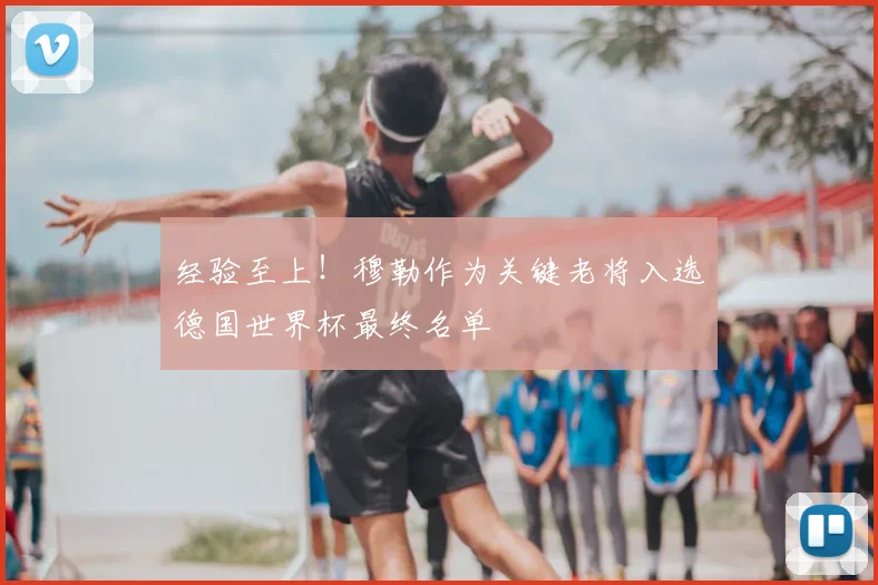 经验至上！穆勒作为关键老将入选德国世界杯最终名单