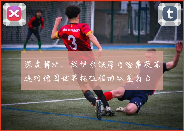 深度解析:诺伊尔缺席与哈弗茨落选对德国世界杯征程的双重打击