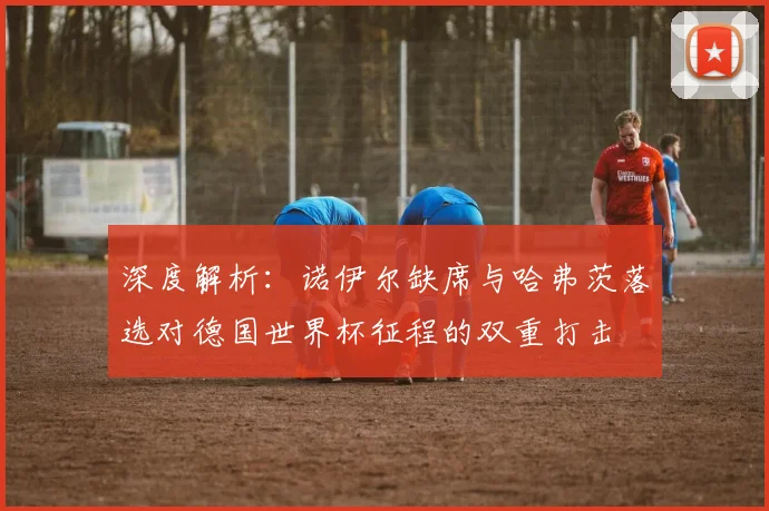 深度解析：诺伊尔缺席与哈弗茨落选对德国世界杯征程的双重打击