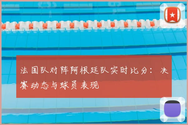 法国队对阵阿根廷队实时比分：决赛动态与球员表现