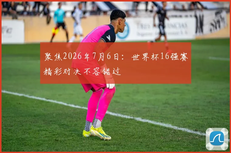 聚焦2026年7月6日：世界杯16强赛精彩对决不容错过