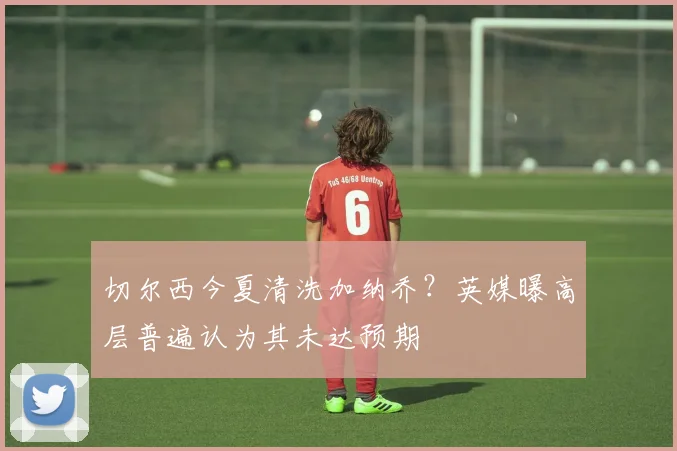切尔西今夏清洗加纳乔?英媒曝高层普遍认为其未达预期