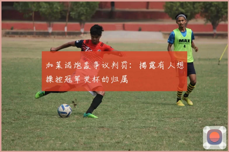 加莱诺炮轰争议判罚：揭露有人想操控冠军奖杯的归属