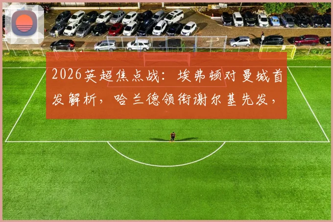 2026英超焦点战:埃弗顿对曼城首发解析,哈兰德领衔谢尔基先发,福登替补席待命引热议