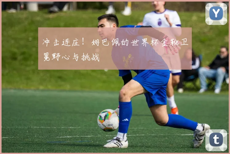 冲击连庄！姆巴佩的世界杯金靴卫冕野心与挑战